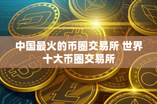 中国最火的币圈交易所 世界十大币圈交易所