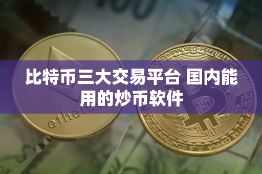 比特币三大交易平台 国内能用的炒币软件