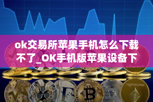 ok交易所苹果手机怎么下载不了_OK手机版苹果设备下载指南