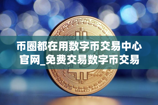 币圈都在用数字币交易中心官网_免费交易数字币交易中心排行榜
