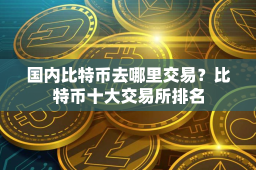 国内比特币去哪里交易？比特币十大交易所排名