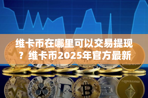 维卡币在哪里可以交易提现？维卡币2025年官方最新消息