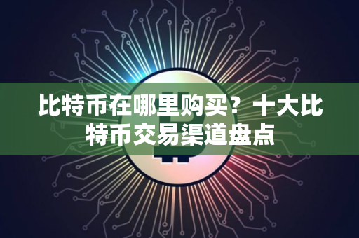 比特币在哪里购买？十大比特币交易渠道盘点