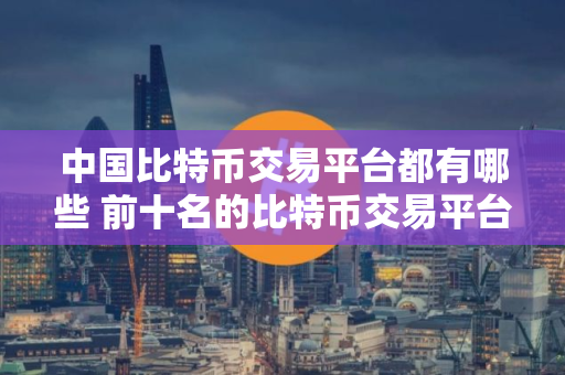 中国比特币交易平台都有哪些 前十名的比特币交易平台排行