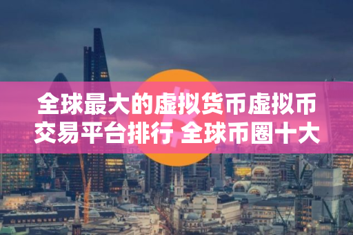 全球最大的虚拟货币虚拟币交易平台排行 全球币圈十大虚拟币交易平台