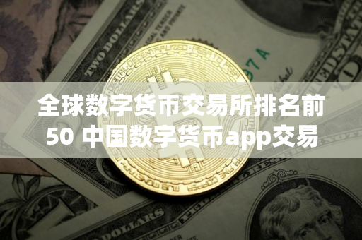 全球数字货币交易所排名前50 中国数字货币app交易平台