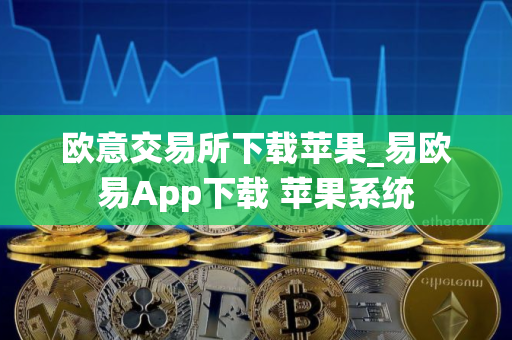 欧意交易所下载苹果_易欧易App下载 苹果系统