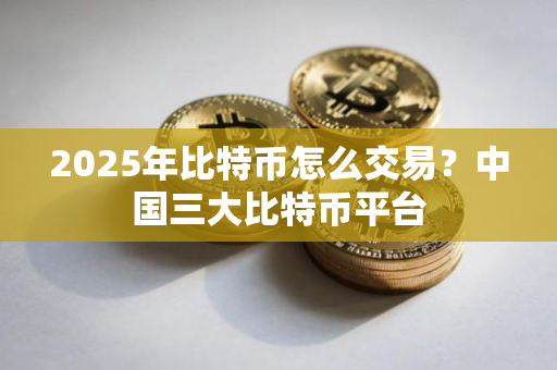 2025年比特币怎么交易？中国三大比特币平台