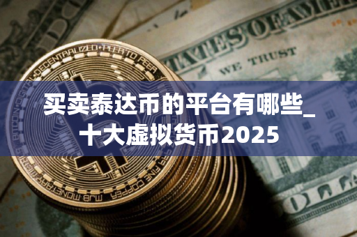 买卖泰达币的平台有哪些_十大虚拟货币2025