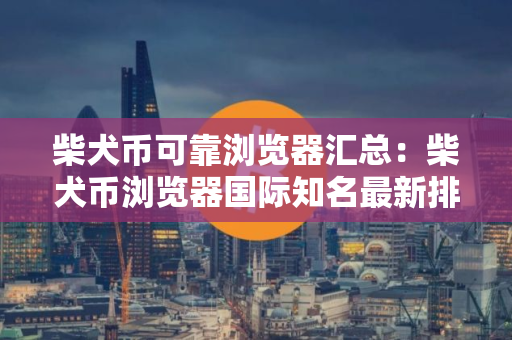 柴犬币可靠浏览器汇总：柴犬币浏览器国际知名最新排名