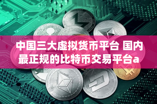 中国三大虚拟货币平台 国内最正规的比特币交易平台app