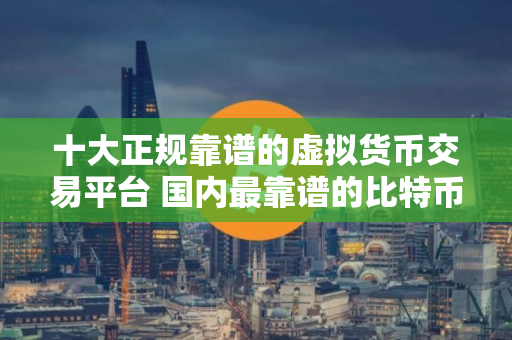 十大正规靠谱的虚拟货币交易平台 国内最靠谱的比特币交易所