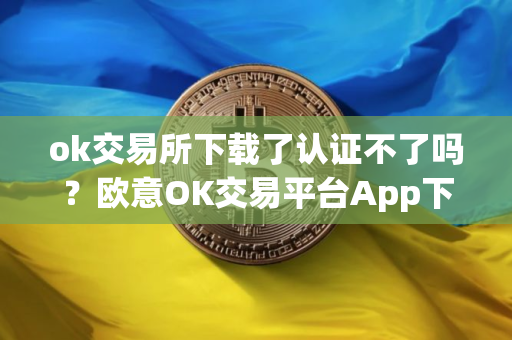 ok交易所下载了认证不了吗？欧意OK交易平台App下载教程