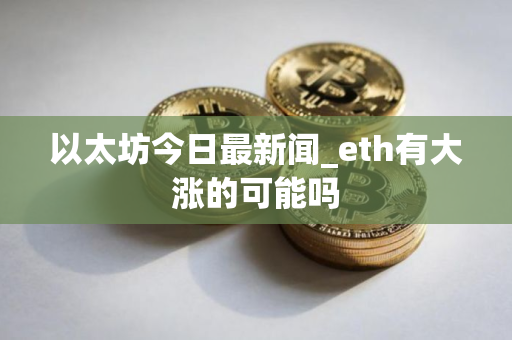 以太坊今日最新闻_eth有大涨的可能吗