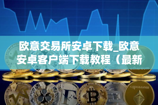 欧意交易所安卓下载_欧意安卓客户端下载教程（最新）