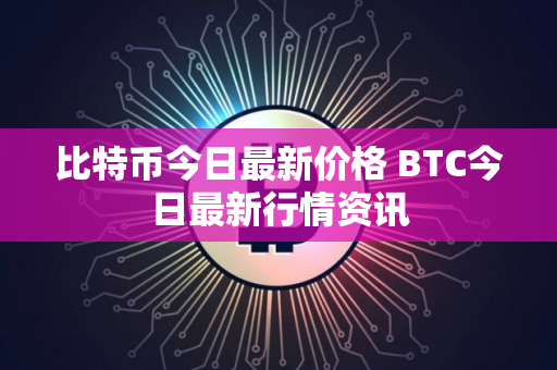 比特币今日最新价格 BTC今日最新行情资讯