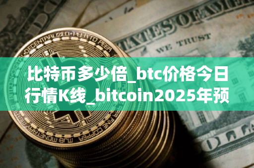 比特币多少倍_btc价格今日行情K线_bitcoin2025年预测什么价格