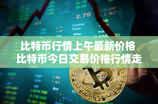 比特币行情上午最新价格 比特币今日交易价格行情走势图