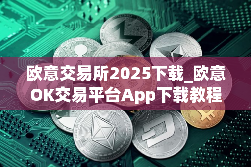 欧意交易所2025下载_欧意OK交易平台App下载教程