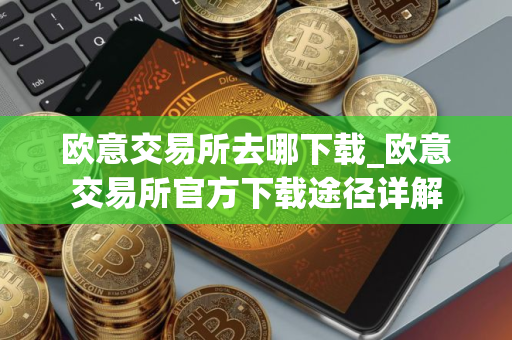 欧意交易所去哪下载_欧意交易所官方下载途径详解
