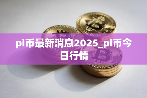 pi币最新消息2025_pi币今日行情