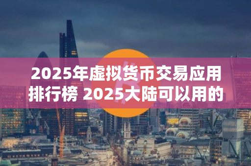 2025年虚拟货币交易应用排行榜 2025大陆可以用的虚拟货币平台清点