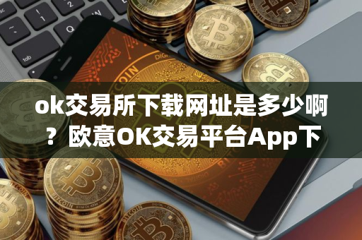 ok交易所下载网址是多少啊？欧意OK交易平台App下载教程