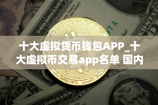 十大虚拟货币钱包APP_十大虚拟币交易app名单 国内