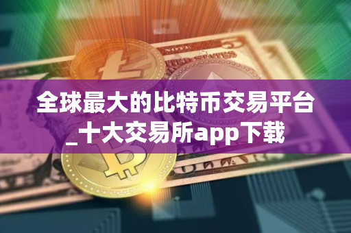 全球最大的比特币交易平台_十大交易所app下载