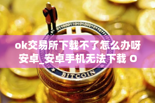 ok交易所下载不了怎么办呀安卓_安卓手机无法下载 OK 交易所