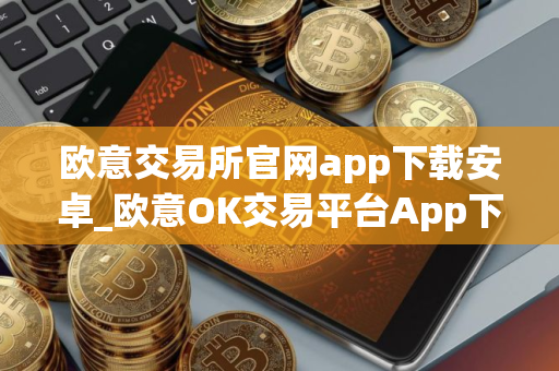 欧意交易所官网app下载安卓_欧意OK交易平台App下载教程