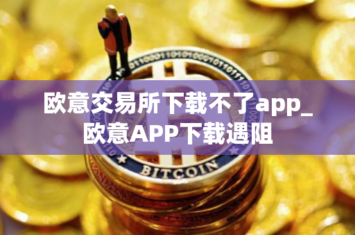 欧意交易所下载不了app_欧意APP下载遇阻 欧意交易所下载不了app_欧意APP下载遇阻