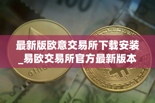 最新版欧意交易所下载安装_易欧交易所官方最新版本APP下载指南