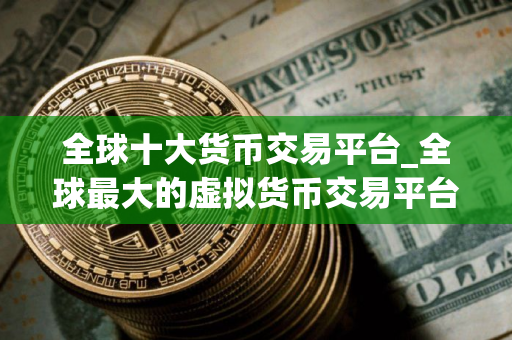 全球十大货币交易平台_全球最大的虚拟货币交易平台是哪个