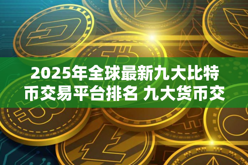 2025年全球最新九大比特币交易平台排名 九大货币交易平台排名