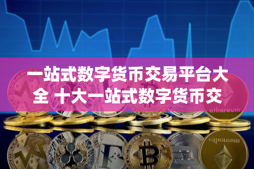 一站式数字货币交易平台大全 十大一站式数字货币交易平台app