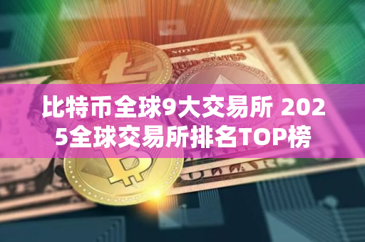 比特币全球9大交易所 2025全球交易所排名TOP榜