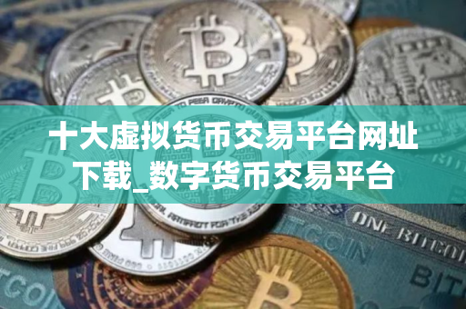 十大虚拟货币交易平台网址下载_数字货币交易平台