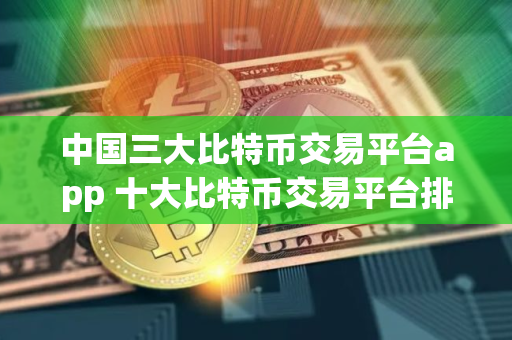 中国三大比特币交易平台app 十大比特币交易平台排名 中国三大比特币交易平台app 十大比特币交易平台排名