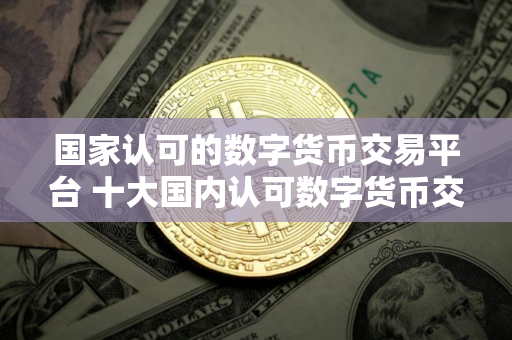 国家认可的数字货币交易平台 十大国内认可数字货币交易平台