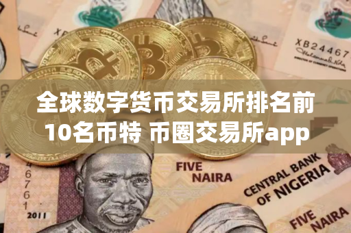 全球数字货币交易所排名前10名币特 币圈交易所app下载