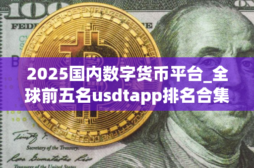2025国内数字货币平台_全球前五名usdtapp排名合集 2025国内数字货币平台_全球前五名usdtapp排名合集