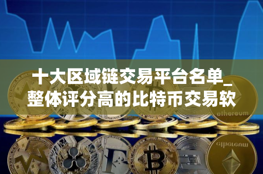 十大区域链交易平台名单_整体评分高的比特币交易软件排名盘点