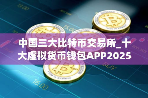 中国三大比特币交易所_十大虚拟货币钱包APP2025