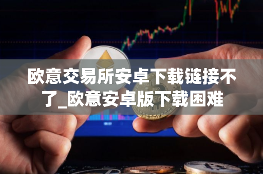 欧意交易所安卓下载链接不了_欧意安卓版下载困难
