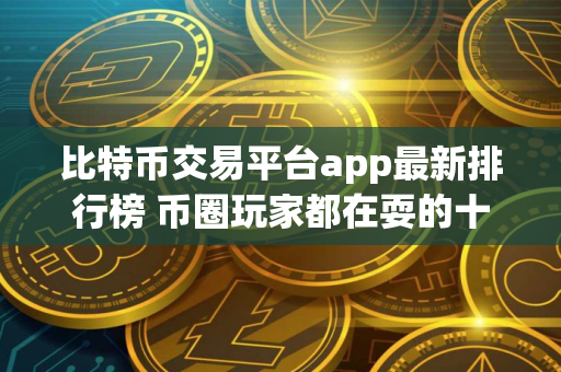 比特币交易平台app最新排行榜 币圈玩家都在耍的十大交易所