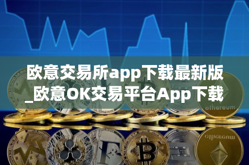 欧意交易所app下载最新版_欧意OK交易平台App下载教程