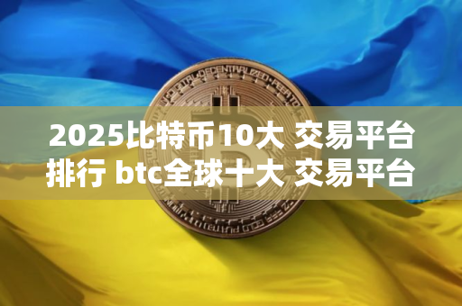 2025比特币10大 交易平台排行 btc全球十大 交易平台