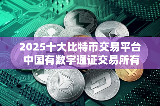 2025十大比特币交易平台 中国有数字通证交易所有几家