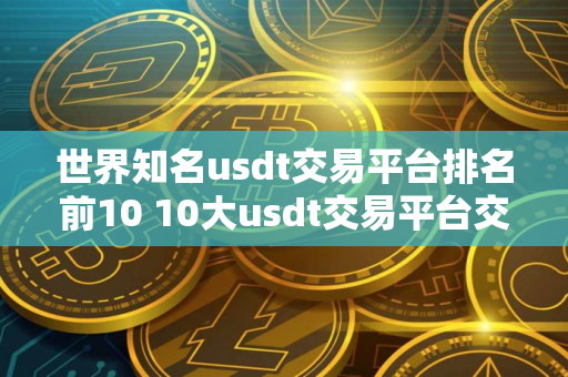 世界知名usdt交易平台排名前10 10大usdt交易平台交易平台排名